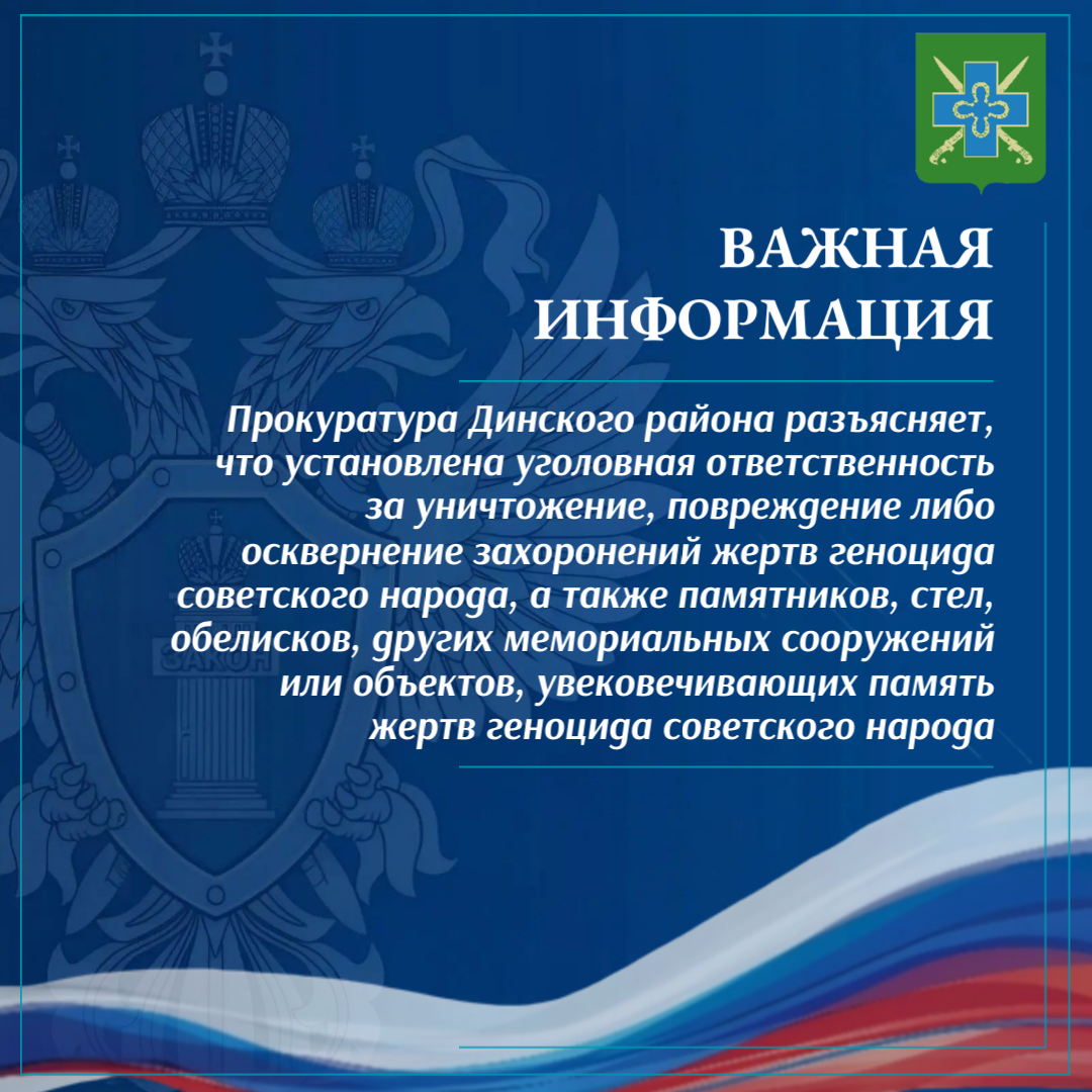 Прокуратура Динского района разъясняет, что установлена уголовная ответственность за уничтожение, повреждение либо осквернение захоронений жертв геноцида советского народа, а также памятников, стел, обелисков, других мемориальных сооружений или объектов, увековечивающих память жертв геноцида советского народа
